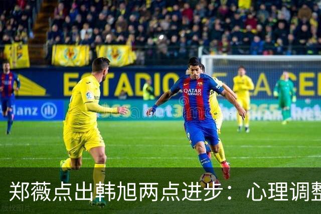 郑薇点出韩旭两点进步：心理调整能力和领导力