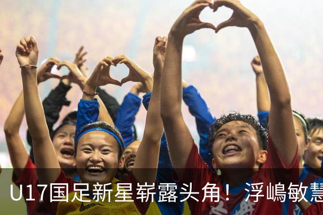 U17国足新星崭露头角！浮嶋敏慧眼识珠，首秀破门助力大胜！
